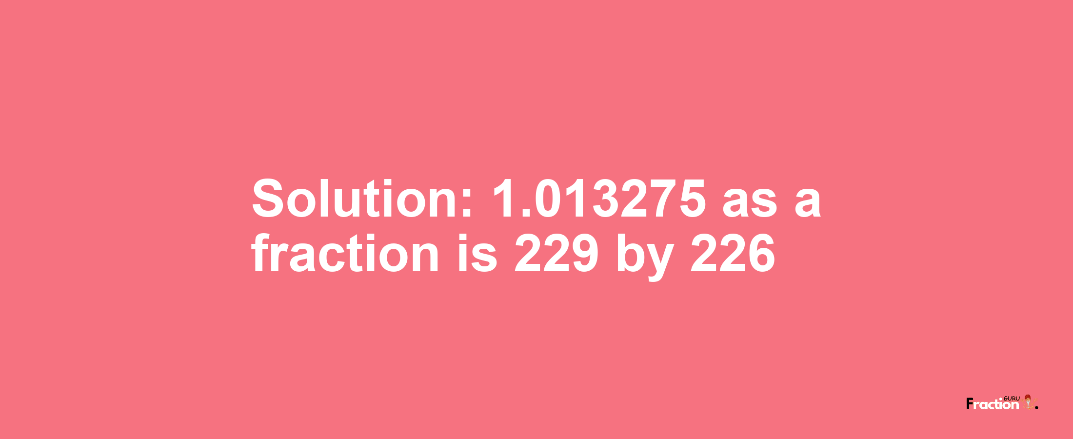 Solution:1.013275 as a fraction is 229/226